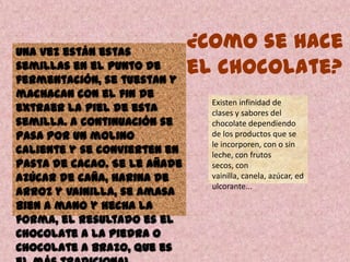 Una vez están estas
semillas en el punto de
fermentación, se tuestan y
machacan con el fin de
extraer la piel de esta
semilla. A continuación se
pasa por un molino
caliente y se convierten en
pasta de cacao. Se le añade
azúcar de caña, harina de
arroz y vainilla, se amasa
bien a mano y hecha la
forma, el resultado es el
Chocolate a la piedra o
Chocolate a brazo, que es
Existen infinidad de
clases y sabores del
chocolate dependiendo
de los productos que se
le incorporen, con o sin
leche, con frutos
secos, con
vainilla, canela, azúcar, ed
ulcorante...
¿Como se hace
el chocolate?
 