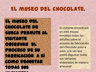 El museo del chocolate.
El museo del
Chocolate de
Sueca permite al
visitante
observar el
proceso de su
fabricación a sí
como degustar
todas sus
El visitante encontrará
en este museo
temático todos los
detalles sobre el
proceso de fabricación
del chocolate paso a
paso, a la vez que
podrá degustar todas
sus variantes
elaboradas de manera
artesanal.
 