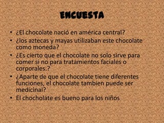Encuesta
• ¿El chocolate nació en américa central?
• ¿los aztecas y mayas utilizaban este chocolate
como moneda?
• ¿Es cierto que el chocolate no solo sirve para
comer si no para tratamientos faciales o
corporales.?
• ¿Aparte de que el chocolate tiene diferentes
funciones, el chocolate tambien puede ser
medicinal?
• El chocholate es bueno para los niños
 