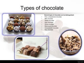 Types of chocolate
Several types of chocolate can be distinguished:
• Pure, unsweetened chocolate
• Milk chocolate
• Sweet chocolate
• Dark chocolate
• White chocolate
• Bittersweet chocolate
• Unsweetened chocolate
• Raw chocolate
 