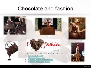 Chocolate and fashion
Chocolate is also used in Fashion Shows all over the world:
• Le Salon du Chocolat
• Chocolate Show London
• Chocolate Fashion Show in New York
• Chocolate fashion show in Paris
 