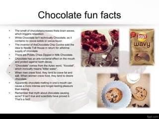 Chocolate fun facts
• The smell of chocolateincreases theta brain waves,
which triggers relaxation.
• White Chocolate isn't technically Chocolate, as it
contains no cocoa solids or cocoa liquor.
• The inventor of theChocolate Chip Cookie sold the
idea to Nestle Toll House in return for alifetime
supply of chocolate
• There are Potato Chips Dipped in Milk Chocolate.
• Chocolate has an anti-bacterial effect on the mouth
and protect against tooth decay.
• “Chocolate” comes from the Aztec word, “Xocolatl”,
which ironically means “bitter water”.
• When men crave food, they tend to crave fat and
salt. When women crave food, they tend to desire
chocolate.
• Apparently chocolate melting in one’s mouth can
cause a more intense and longer-lasting pleasure
than kissing.
• Remember that myth about chocolate causing
acne? It isn’t true and scientists have proved it.
That’s a fact!
 