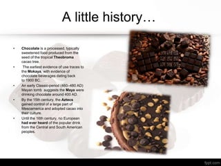 A little history…
• Chocolate is a processed, typically
sweetened food produced from the
seed of the tropical Theobroma
cacao tree.
• The earliest evidence of use traces to
the Mokaya, with evidence of
chocolate beverages dating back
to 1900 BC.
• An early Classic-period (460–480 AD)
Mayan tomb suggests the Maya were
drinking chocolate around 400 AD.
• By the 15th century, the Aztecs
gained control of a large part of
Mesoamerica and adopted cacao into
their culture.
• Until the 16th century, no European
had ever heard of the popular drink
from the Central and South American
peoples.
 