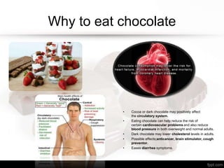 Why to eat chocolate
• Cocoa or dark chocolate may positively affect
the circulatory system.
• Eating chocolate can help reduce the risk of
certain cardiovascular problems and also reduce
blood pressure in both overweight and normal adults.
• Dark chocolate may lower cholesterol levels in adults.
• Possible effects;anticancer, brain stimulator, cough
preventor.
• Eases diarrhea symptoms.
 