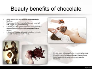 Beauty benefits of chocolate
• Helps keeping your skin healthy, glowing and just
flawless.
• Protect your skin from free radical damage; keeping it
soft, supple and juvenile for long.
• It shields your skin against detrimental UV rays and thus
helps preventing conditions like sunburns and skin
cancer.
• It sloughs off the dead skin cells and allows the newly
exposed, fresh skin to breathe freely.
• It is also found to be very effective in reducing hair loss.
• Chocolate makes hair super-glossy and voluminous.
• It also helps minimizing the odds of getting scalp
infections.
 