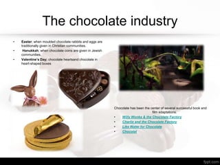 The chocolate industry
• Easter; when moulded chocolate rabbits and eggs are
traditionally given in Christian communities.
• Hanukkah; when chocolate coins are given in Jewish
communities.
• Valentine’s Day; chocolate heartsand chocolate in
heart-shaped boxes
Chocolate has been the center of several successful book and
film adaptations.
• Willy Wonka & the Chocolate Factory
• Charlie and the Chocolate Factory
• Like Water for Chocolate
• Chocolat
 