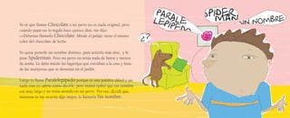 Yo sé que llamar Chocolate a mi perro no es nada original, pero
cuando papá me lo regaló hace quince días, me dijo:
—Deberías llamarlo Chocolate. Mírale el pelaje: tiene el mismo
color del chocolate de leche.
Yo quise ponerle un nombre distinto, para sentirlo más mío, y le
puse Spiderman. Pero mi perro no tenía nada de héroe y menos
de araña. Le daba miedo las lagartijas que entraban a la casa y huía
de las mariposas que se detenían en el jardín.
Luego lo llamé Paralelepípedo porque es una palabra difícil y así
nada más yo sabría cómo decirle, pero mamá opinó que ese nombre
era muy largo y no tenía sentido en un perro. Por eso, decidí que,
mientras se me ocurría algo mejor, lo llamaría Sin nombre.
 