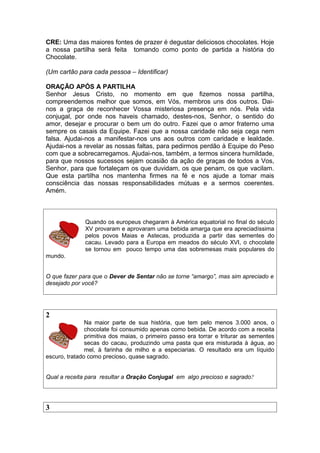 CRE: Uma das maiores fontes de prazer é degustar deliciosos chocolates. Hoje
a nossa partilha será feita tomando como ponto de partida a história do
Chocolate.
(Um cartão para cada pessoa – Identificar)
ORAÇÃO APÓS A PARTILHA
Senhor Jesus Cristo, no momento em que fizemos nossa partilha,
compreendemos melhor que somos, em Vós, membros uns dos outros. Dai-
nos a graça de reconhecer Vossa misteriosa presença em nós. Pela vida
conjugal, por onde nos haveis chamado, destes-nos, Senhor, o sentido do
amor, desejar e procurar o bem um do outro. Fazei que o amor fraterno uma
sempre os casais da Equipe. Fazei que a nossa caridade não seja cega nem
falsa. Ajudai-nos a manifestar-nos uns aos outros com caridade e lealdade.
Ajudai-nos a revelar as nossas faltas, para pedirmos perdão à Equipe do Peso
com que a sobrecarregamos. Ajudai-nos, também, a termos sincera humildade,
para que nossos sucessos sejam ocasião da ação de graças de todos a Vos,
Senhor, para que fortaleçam os que duvidam, os que penam, os que vacilam.
Que esta partilha nos mantenha firmes na fé e nos ajude a tomar mais
consciência das nossas responsabilidades mútuas e a sermos coerentes.
Amém.
Quando os europeus chegaram à América equatorial no final do século
XV provaram e aprovaram uma bebida amarga que era apreciadíssima
pelos povos Maias e Astecas, produzida a partir das sementes do
cacau. Levado para a Europa em meados do século XVI, o chocolate
se tornou em pouco tempo uma das sobremesas mais populares do
mundo.
O que fazer para que o Dever de Sentar não se torne “amargo”, mas sim apreciado e
desejado por você?
2
Na maior parte de sua história, que tem pelo menos 3.000 anos, o
chocolate foi consumido apenas como bebida. De acordo com a receita
primitiva dos maias, o primeiro passo era torrar e triturar as sementes
secas do cacau, produzindo uma pasta que era misturada à água, ao
mel, à farinha de milho e a especiarias. O resultado era um líquido
escuro, tratado como precioso, quase sagrado.
Qual a receita para resultar a Oração Conjugal em algo precioso e sagrado?
3
 