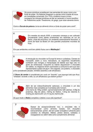 Os povos primitivos acreditavam nas sementes do cacau como uma
fonte de poder. Os Astecas chegaram a usá-las como moeda de troca
em transações comerciais. Em 1753 o botânico sueco Linneu
consagrou as crenças primitivas ao dar ao cacaueiro o nome científico
de Theobroma cacao. Theobroma, do grego, quer dizer alimento divino.
Como a Escuta da palavra, torna-se alimento divino e fonte de poder para você?
4
Em meados do século XVIII, o cacaueiro começou a ser cultivado
(inicialmente como planta ornamental) em fazendas do sul da
Bahia, onde ele encontrou um ambiente extremamente favorável, a
ponto de fazer do Brasil um dos grandes produtores mundiais da
fruta.
Em que ambientes você tem obtido frutos com a Meditação?
5
A introdução do chocolate na Europa foi lenta e cuidadosa. Cientes do
monopólio sobre a nova mercadoria, os espanhóis inicialmente
confiaram aos monges a manipulação da bebida que logo caiu no
gosto da aristocracia. Enquanto os nobres degustavam o chocolate
em salões, os religiosos foram autorizados a consumi-lo sem que isso
representasse quebra de jejum. Ora sagrado, ora profano, o chocolate
já foi considerado pecado, remédio (laxante) e até afrodisíaco.
O Dever de sentar é considerado por você um “laxante”, que expurga tudo que ficou
“entalado” durante o mês, ou um afrodisíaco que bebem juntos?
6
Além de ser indescritivelmente saboroso, o chocolate é um dos
alimentos mais completos já inventados pelo homem.
Uma barra de 100g contém, aproximadamente 528 calorias, 4,49g de
proteínas, 94g de cálcio, 142mg de fósforo, 1,4mg de vitamina A,
0,02mg de vitamina B1 e 0,14 mg de vitamina B2
De que modo o Retiro completa e vitaliza a sua vida espiritual?
7
Apesar de excepcionalmente rico, o chocolate não é
recomendável como alimento isolado. Em situações
extraordinárias, porém, ele tem poder energético suficiente para
substituir as refeições. Atletas, pilotos aéreos, soldados e
navegadores se valem dele como complemento alimentar.
 