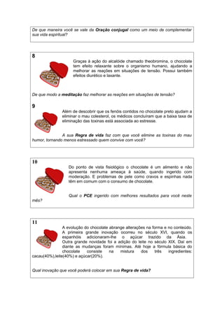 De que maneira você se vale da Oração conjugal como um meio de complementar
sua vida espiritual?
8
Graças à ação do alcalóide chamado theobromina, o chocolate
tem efeito relaxante sobre o organismo humano, ajudando a
melhorar as reações em situações de tensão. Possui também
efeitos diurético e laxante.
De que modo a meditação faz melhorar as reações em situações de tensão?
9
Além de descobrir que os fenóis contidos no chocolate preto ajudam a
eliminar o mau colesterol, os médicos concluíram que a baixa taxa de
eliminação das toxinas está associada ao estresse.
A sua Regra de vida faz com que você elimine as toxinas do mau
humor, tornando menos estressado quem convive com você?
10
Do ponto de vista fisiológico o chocolate é um alimento e não
apresenta nenhuma ameaça à saúde, quando ingerido com
moderação. E problemas de pele como cravos e espinhas nada
têm em comum com o consumo de chocolate.
Qual o PCE ingerido com melhores resultados para você neste
mês?
11
A evolução do chocolate abrange alterações na forma e no conteúdo.
A primeira grande inovação ocorreu no século XVI, quando os
espanhóis adicionaram-lhe o açúcar trazido da Ásia.
Outra grande novidade foi a adição do leite no século XIX. Daí em
diante as mudanças foram mínimas. Até hoje a fórmula básica do
chocolate consiste na mistura dos três ingredientes:
cacau(40%),leite(40%) e açúcar(20%).
Qual inovação que você poderá colocar em sua Regra de vida?
 