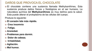 DAÑOS QUE PROVOCA EL CHOCOLATE
 El chocolate contiene una sustancia llamada Methylxanthines, Esta
sustancia produce daños físicos y fisiológicos en el ser humano, La
naturaleza química del Methylxanthines es muy dañina para la salud.
Esta puede alterar el protoplasma de las células del cuerpo.
Produce lo siguiente:
 El corazón late más rápido.
 Crea insomnio
 Fatiga.
 Ansiedad.
 Problemas para dormir.
 Dolor de cabeza.
 Irritabilidad.
 Agitación.
 Mal humor.
 