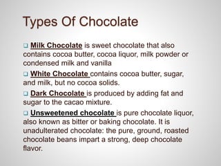 Types Of Chocolate
 Milk Chocolate is sweet chocolate that also
contains cocoa butter, cocoa liquor, milk powder or
condensed milk and vanilla
 White Chocolate contains cocoa butter, sugar,
and milk, but no cocoa solids.
 Dark Chocolate is produced by adding fat and
sugar to the cacao mixture.
 Unsweetened chocolate is pure chocolate liquor,
also known as bitter or baking chocolate. It is
unadulterated chocolate: the pure, ground, roasted
chocolate beans impart a strong, deep chocolate
flavor.
 