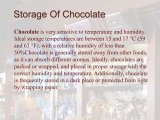 Storage Of Chocolate
Chocolate is very sensitive to temperature and humidity.
Ideal storage temperatures are between 15 and 17 °C (59
and 63 °F), with a relative humidity of less than
50%Chocolate is generally stored away from other foods,
as it can absorb different aromas. Ideally, chocolates are
packed or wrapped, and placed in proper storage with the
correct humidity and temperature. Additionally, chocolate
is frequently stored in a dark place or protected from light
by wrapping paper.
 