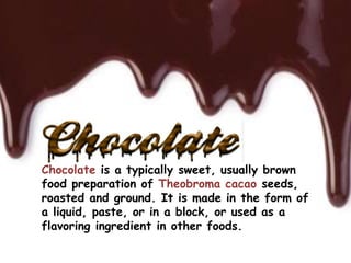 Chocolate is a typically sweet, usually brown
food preparation of Theobroma cacao seeds,
roasted and ground. It is made in the form of
a liquid, paste, or in a block, or used as a
flavoring ingredient in other foods.
 