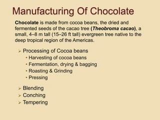Manufacturing Of Chocolate
 Processing of Cocoa beans
• Harvesting of cocoa beans
• Fermentation, drying & bagging
• Roasting & Grinding
• Pressing
 Blending
 Conching
 Tempering
Chocolate is made from cocoa beans, the dried and
fermented seeds of the cacao tree (Theobroma cacao), a
small, 4–8 m tall (15–26 ft tall) evergreen tree native to the
deep tropical region of the Americas.
 