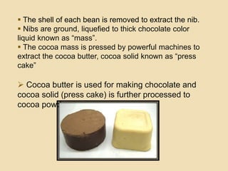  The shell of each bean is removed to extract the nib.
 Nibs are ground, liquefied to thick chocolate color
liquid known as “mass”.
 The cocoa mass is pressed by powerful machines to
extract the cocoa butter, cocoa solid known as “press
cake”
 Cocoa butter is used for making chocolate and
cocoa solid (press cake) is further processed to
cocoa powder.
 