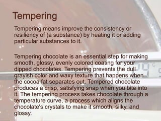 Tempering
Tempering means improve the consistency or
resiliency of (a substance) by heating it or adding
particular substances to it.
Tempering chocolate is an essential step for making
smooth, glossy, evenly colored coating for your
dipped chocolates. Tempering prevents the dull
grayish color and waxy texture that happens when
the cocoa fat separates out. Tempered chocolate
produces a crisp, satisfying snap when you bite into
it. The tempering process takes chocolate through a
temperature curve, a process which aligns the
chocolate's crystals to make it smooth, silky, and
glossy.
 