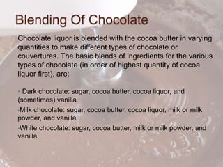 Blending Of Chocolate
Chocolate liquor is blended with the cocoa butter in varying
quantities to make different types of chocolate or
couvertures. The basic blends of ingredients for the various
types of chocolate (in order of highest quantity of cocoa
liquor first), are:
• Dark chocolate: sugar, cocoa butter, cocoa liquor, and
(sometimes) vanilla
•Milk chocolate: sugar, cocoa butter, cocoa liquor, milk or milk
powder, and vanilla
•White chocolate: sugar, cocoa butter, milk or milk powder, and
vanilla
 