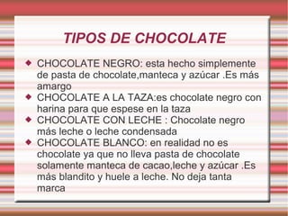 TIPOS DE CHOCOLATE
 CHOCOLATE NEGRO: esta hecho simplemente
de pasta de chocolate,manteca y azúcar .Es más
amargo
 CHOCOLATE A LA TAZA:es chocolate negro con
harina para que espese en la taza
 CHOCOLATE CON LECHE : Chocolate negro
más leche o leche condensada
 CHOCOLATE BLANCO: en realidad no es
chocolate ya que no lleva pasta de chocolate
solamente manteca de cacao,leche y azúcar .Es
más blandito y huele a leche. No deja tanta
marca
 