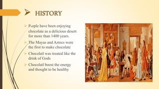  People have been enjoying
chocolate as a delicious desert
for more than 1400 years.
 The Mayas and Aztecs were
the first to make chocolate
 Chocolatl was treated like the
drink of Gods
 Chocolatl boost the energy
and thought to be healthy
 