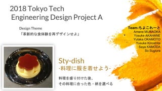 2018 Tokyo Tech
Engineering Design Project A
Design Theme
「革新的な食体験を再デザインせよ」
1
Team-ちよこれーと
Amane MURAOKA
Yosuke AKAHANE
Yutaka OKAMOTO
Yusuke Kinoshita
Saya KAMODA
So Sugiura
Sty-dish
-料理に服を着せよう-
料理を盛り付けた後、
その料理に合った色・柄を選べる
 