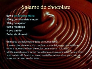 Salame de chocolate
200 
•200 g de bolacha Maria 
•100 g de chocolate em pó
•100 g de açúcar
•100 g manteiga 
•1 ovo batido
•Folha de alumínio
•Esmague as bolachas e deite-as numa tigela.
•Junte o chocolate em pó, o açúcar, a manteiga e o ovo batido e
misture tudo muito bem até obter uma massa moldável.
•Molde a mistura em forma de salame e enrole em folha de alumínio.
Leve ao frio até ficar com uma consistência bem dura para que se
possa cortar sem se desfazer.
 
