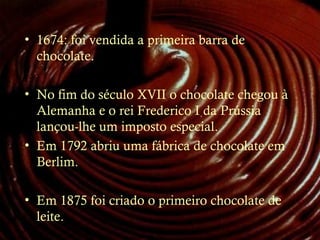 • 1674: foi vendida a primeira barra de
chocolate.
• No fim do século XVII o chocolate chegou à
Alemanha e o rei Frederico I da Prússia
lançou-lhe um imposto especial.
• Em 1792 abriu uma fábrica de chocolate em
Berlim.
• Em 1875 foi criado o primeiro chocolate de
leite.
 