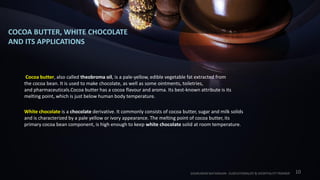 COCOA BUTTER, WHITE CHOCOLATE
AND ITS APPLICATIONS
Cocoa butter, also called theobroma oil, is a pale-yellow, edible vegetable fat extracted from
the cocoa bean. It is used to make chocolate, as well as some ointments, toiletries,
and pharmaceuticals.Cocoa butter has a cocoa flavour and aroma. Its best-known attribute is its
melting point, which is just below human body temperature.
White chocolate is a chocolate derivative. It commonly consists of cocoa butter, sugar and milk solids
and is characterized by a pale yellow or ivory appearance. The melting point of cocoa butter, its
primary cocoa bean component, is high enough to keep white chocolate solid at room temperature.
SASIKUMAR NATARAJAN - EUDCATIONALIST & HOSPITALITY TRAINER 10
 