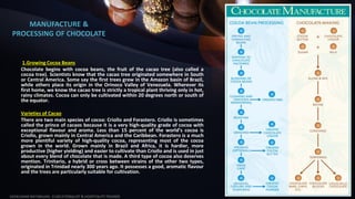 MANUFACTURE &
PROCESSING OF CHOCOLATE
1.Growing Cocoa Beans
Chocolate begins with cocoa beans, the fruit of the cacao tree (also called a
cocoa tree). Scientists know that the cacao tree originated somewhere in South
or Central America. Some say the first trees grew in the Amazon basin of Brazil,
while others place its origin in the Orinoco Valley of Venezuela. Wherever its
first home, we know the cacao tree is strictly a tropical plant thriving only in hot,
rainy climates. Cocoa can only be cultivated within 20 degrees north or south of
the equator.
Varieties of Cacao
There are two main species of cocoa: Criollo and Forastero. Criollo is sometimes
called the prince of cacaos because it is a very high-quality grade of cocoa with
exceptional flavour and aroma. Less than 15 percent of the world’s cocoa is
Criollo, grown mainly in Central America and the Caribbean. Forastero is a much
more plentiful variety of high-quality cocoa, representing most of the cocoa
grown in the world. Grown mainly in Brazil and Africa, it is hardier, more
productive (higher yielding) and easier to cultivate than Criollo and is used in just
about every blend of chocolate that is made. A third type of cocoa also deserves
mention. Trinitario, a hybrid or cross between strains of the other two types,
originated in Trinidad nearly 300 years ago. It possesses a good, aromatic flavour
and the trees are particularly suitable for cultivation.
SASIKUMAR NATARAJAN - EUDCATIONALIST & HOSPITALITY TRAINER
4
 