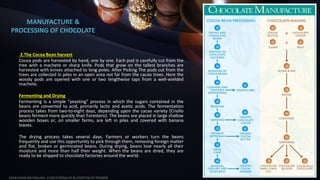 MANUFACTURE &
PROCESSING OF CHOCOLATE
2.The Cocoa Bean harvest
Cocoa pods are harvested by hand, one by one. Each pod is carefully cut from the
tree with a machete or sharp knife. Pods that grow on the tallest branches are
harvested with knives attached to long poles. After Picking The pods cut from the
trees are collected in piles in an open area not far from the cacao trees. Here the
woody pods are opened with one or two lengthwise taps from a well-wielded
machete.
Fermenting and Drying
Fermenting is a simple “yeasting” process in which the sugars contained in the
beans are converted to acid, primarily lactic and acetic acids. The fermentation
process takes from two-to-eight days, depending upon the cacao variety (Criollo
beans ferment more quickly than Forestero). The beans are placed in large shallow
wooden boxes or, on smaller farms, are left in piles and covered with banana
leaves.
The drying process takes several days. Farmers or workers turn the beans
frequently and use this opportunity to pick through them, removing foreign matter
and flat, broken or germinated beans. During drying, beans lose nearly all their
moisture and more than half their weight. When the beans are dried, they are
ready to be shipped to chocolate factories around the world.
SASIKUMAR NATARAJAN - EUDCATIONALIST & HOSPITALITY TRAINER
5
 