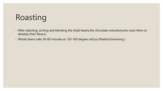 Roasting
◦ After selecting, sorting and blending the dried beans,the chocolate manufacturers roast them to
develop their flavour.
◦ Whole beans take 30-60 minutes at 120-160 degree celcius.(Maillard browning )
 