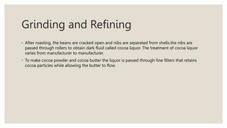 Grinding and Refining
◦ After roasting, the beans are cracked open and nibs are separated from shells.the nibs are
passed through rollers to obtain dark fluid called cocoa liquor. The treatment of cocoa liquor
varies from manufacturer to manufacturer.
◦ To make cocoa powder and cocoa butter the liquor is passed through fine filters that retains
cocoa particles while allowing the butter to flow.
 