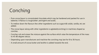 Conching
◦ Pure cocoa liquor is concentrated chocolate which may be hardened and packed for use in
bakeries. It flavour is rough,bitter ,astringent and acidic.
◦ To mellow down the flavours few other ingredients such as sugar,milk solids, vanilla, etc are
added.
◦ The cocoa liquor along with other ingredients is agitated(conching) in machines shaped as
conches.
◦ Conches rub and smear the mixture against the surface which raise the temperature of the mass
to 45-80 degree celcius.
◦ Depending upon manufacturer and machine the conching may last for 8 to 36 hours.
◦ A small amount of cocoa butter and lecithin is added towards the end.
 