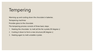 Tempering
Warming up and cooling down the chocolate in bakeries.
Temepering machines
Provides gloss to the chocolate
The tempering process consists of three basic steps:
1. Heating the chocolate- to melt all the fat crystals.(50 degree c)
2. Cooling it down to form a new structure.(40 degree c)
3. Heating again to melt unstable crystals.
 