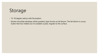 Storage
◦ 15-18 degree celcius with fluctuation.
◦ Stored chocolate develops white powdery layer known as fat bloom. The fat bloom is cocoa
butter that has melted out of unstable crystal, migrate to the surface.
 