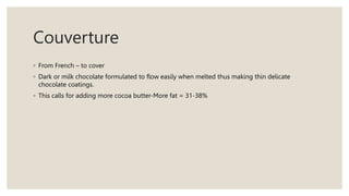 Couverture
◦ From French – to cover
◦ Dark or milk chocolate formulated to flow easily when melted thus making thin delicate
chocolate coatings.
◦ This calls for adding more cocoa butter-More fat = 31-38%
 