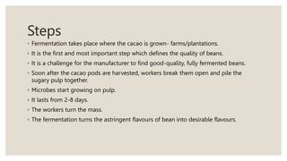 Steps
◦ Fermentation takes place where the cacao is grown- farms/plantations.
◦ It is the first and most important step which defines the quality of beans.
◦ It is a challenge for the manufacturer to find good-quality, fully fermented beans.
◦ Soon after the cacao pods are harvested, workers break them open and pile the
sugary pulp together.
◦ Microbes start growing on pulp.
◦ It lasts from 2-8 days.
◦ The workers turn the mass.
◦ The fermentation turns the astringent flavours of bean into desirable flavours.
 