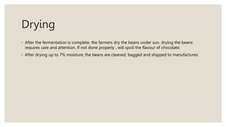 Drying
◦ After the fermentation is complete, the farmers dry the beans under sun. drying the beans
requires care and attention. If not done properly , will spoil the flavour of chocolate.
◦ After drying up to 7% moisture, the beans are cleaned, bagged and shipped to manufactures.
 