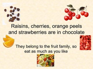 Raisins, cherries, orange peels and strawberries are in chocolate They belong to the fruit family, so eat as much as you like 
