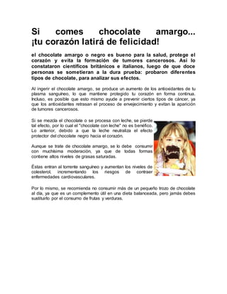Si comes chocolate amargo...
¡tu corazón latirá de felicidad!
el chocolate amargo o negro es bueno para la salud, protege el
corazón y evita la formación de tumores cancerosos. Así lo
constataron científicos británicos e italianos, luego de que doce
personas se sometieran a la dura prueba: probaron diferentes
tipos de chocolate, para analizar sus efectos.
Al ingerir el chocolate amargo, se produce un aumento de los antioxidantes de tu
plasma sanguíneo, lo que mantiene protegido tu corazón en forma continua.
Incluso, es posible que esto mismo ayude a prevenir ciertos tipos de cáncer, ya
que los antioxidantes retrasan el proceso de envejecimiento y evitan la aparición
de tumores cancerosos.
Si se mezcla el chocolate o se procesa con leche, se pierde
tal efecto, por lo cual el "chocolate con leche" no es benéfico.
Lo anterior, debido a que la leche neutraliza el efecto
protector del chocolate negro hacia el corazón.
Aunque se trate de chocolate amargo, se lo debe consumir
con muchísima moderación, ya que de todas formas
contiene altos niveles de grasas saturadas.
Éstas entran al torrente sanguíneo y aumentan los niveles de
colesterol, incrementando los riesgos de contraer
enfermedades cardiovasculares.
Por lo mismo, se recomienda no consumir más de un pequeño trozo de chocolate
al día, ya que es un complemento útil en una dieta balanceada, pero jamás debes
sustituirlo por el consumo de frutas y verduras.
 