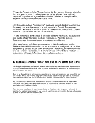 Y hay más. Porque en Asia, África y América del Sur, grandes áreas de pluviselva
han sido reemplazadas por plantaciones de cacao, a través de un ciclo de
devastación que termina agotando los nutrientes de la tierra, y desplazando a
especies tan importantes como la mosca Lolka.
- El Chocolate contiene "feniletilamina", sustancia presente también en el cerebro
humano y que se activa cuando uno está enamorado. De esta forma cuando
comemos chocolate nos sentimos queridos. Por lo mismo, dicen que su consumo
resulta un buen remedio para las penas de amor.
- Se ha demostrado también que el chocolate contiene vitamina P, una sustancia
que puede reforzar los vasos capilares y sanguíneos. Además, contiene
flavonoides que tienen reconocidas propiedades antioxidantes.
- Los expertos en cardiología afirman que los polifenoles del cacao pueden
favorecer la salud cardiovascular. Por un lado ayudan a la relajación de los vasos
sanguíneos y por otro actúan como antioxidantes. Por último, se ha comprobado
que los polifenoles del cacao pueden tener efectos antitrombóticos y reducir de
esta manera el riesgo de formación de coágulos sanguíneos.
El chocolate amargo "llena" más que el chocolate con leche
Un reciente experimento realizado por médicos de la universidad de Copenhagen, en Dinamarca,
comprobó que el chocolate amargo daba a quienes lo comían una sensación de saciedad mayor
que el chocolate con leche.
Esto es un descubrimiento o importante, especialmente para quienes sienten una compulsión por
las comidas dulces. Por lo tanto, elegir chocolate amargo o semiamargo por sobre el tradicional
chocolate con leche puede ser un recurso válido para no aumentar tanto en el peso corporal.
Por otra parte, los científicos del departamento de nutrición de la universidad de Copenhagen
recordaron que, desde hace ya un largo tiempo, se conoce que el chocolate amargo es más
saludable que chocolate con leche.
Para comparar los efectos de las diversas clases de chocolate sobre el apetito y la ingesta de
calorías, los profesionales realizaron una serie de experimentos con dieciséis jóvenes saludables a
quienes le gustaba todo tipo de chocolate.
 