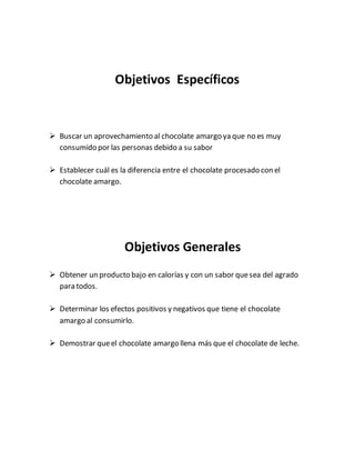 Objetivos Específicos
 Buscar un aprovechamiento al chocolate amargo ya que no es muy
consumido por las personas debido a su sabor
 Establecer cuál es la diferencia entre el chocolate procesado con el
chocolate amargo.
Objetivos Generales
 Obtener un producto bajo en calorías y con un sabor quesea del agrado
para todos.
 Determinar los efectos positivos y negativos que tiene el chocolate
amargo al consumirlo.
 Demostrar queel chocolate amargo llena más que el chocolate de leche.
 