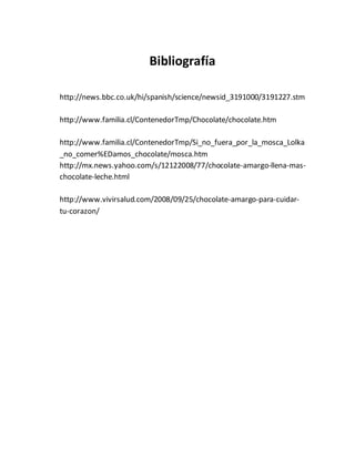 Bibliografía
http://news.bbc.co.uk/hi/spanish/science/newsid_3191000/3191227.stm
http://www.familia.cl/ContenedorTmp/Chocolate/chocolate.htm
http://www.familia.cl/ContenedorTmp/Si_no_fuera_por_la_mosca_Lolka
_no_comer%EDamos_chocolate/mosca.htm
http://mx.news.yahoo.com/s/12122008/77/chocolate-amargo-llena-mas-
chocolate-leche.html
http://www.vivirsalud.com/2008/09/25/chocolate-amargo-para-cuidar-
tu-corazon/
 