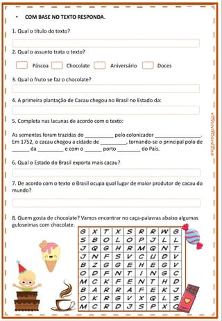 • COM BASE NO TEXTO RESPONDA.
1. Qual o título do texto?
2. Qual o assunto trata o texto?
Páscoa Chocolate Aniversário Doces
3. Qual o fruto se faz o chocolate?
4. A primeira plantação de Cacau chegou no Brasil no Estado da:
5. Completa nas lacunas de acordo com o texto:
As sementes foram trazidas do __________ pelo colonizador ________________.
Em 1752, o cacau chegou a cidade de _________, tornando-se o principal polo de
______ da _________ e com o ______ porto ________ do País.
6. Qual o Estado do Brasil exporta mais cacau?
7. De acordo com o texto o Brasil ocupa qual lugar de maior produtor de cacau do
mundo?
8. Quem gosta de chocolate? Vamos encontrar no caça-palavras abaixo algumas
guloseimas com chocolate.
@ROTINADESALADEAULA
 
