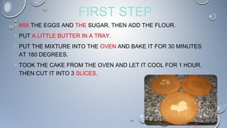 FIRST STEP
• MIX THE EGGS AND THE SUGAR. THEN ADD THE FLOUR.
• PUT A LITTLE BUTTER IN A TRAY.
• PUT THE MIXTURE INTO THE OVEN AND BAKE IT FOR 30 MINUTES
AT 180 DEGREES.
• TOOK THE CAKE FROM THE OVEN AND LET IT COOL FOR 1 HOUR.
THEN CUT IT INTO 3 SLICES.
 