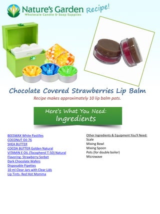 Chocolate Covered Strawberries Lip Balm
Recipe makes approximately 10 lip balm pots.
BEESWAX White Pastilles
COCONUT Oil-76
SHEA BUTTER
COCOA BUTTER Golden Natural
VITAMIN E OIL (Tocopherol T-50) Natural
Flavoring- Strawberry Sorbet
Dark Chocolate Wafers
Disposable Pipettes
10 ml Clear Jars with Clear Lids
Lip Tints- Red Hot Momma
Other Ingredients & Equipment You'll Need:
Scale
Mixing Bowl
Mixing Spoon
Pots (for double boiler)
Microwave
 