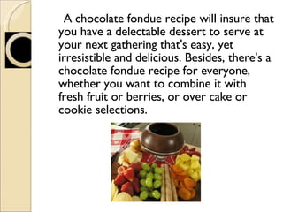 A chocolate fondue recipe will insure that you have a delectable dessert to serve at your next gathering that's easy, yet irresistible and delicious. Besides, there's a chocolate fondue recipe for everyone, whether you want to combine it with fresh fruit or berries, or over cake or cookie selections. 