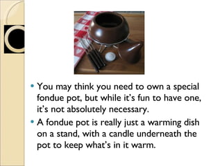 You may think you need to own a special fondue pot, but while it’s fun to have one, it’s not absolutely necessary. A fondue pot is really just a warming dish on a stand, with a candle underneath the pot to keep what’s in it warm. 