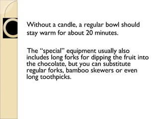 Without a candle, a regular bowl should stay warm for about 20 minutes. The “special” equipment usually also includes long forks for dipping the fruit into the chocolate, but you can substitute regular forks, bamboo skewers or even long toothpicks. 