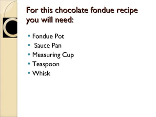 For this chocolate fondue recipe you will need: Fondue Pot Sauce Pan Measuring Cup Teaspoon Whisk 
